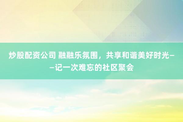 炒股配资公司 融融乐氛围，共享和谐美好时光——记一次难忘的社区聚会