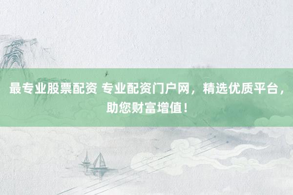 最专业股票配资 专业配资门户网，精选优质平台，助您财富增值！