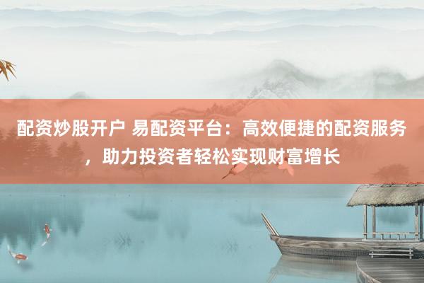 配资炒股开户 易配资平台：高效便捷的配资服务，助力投资者轻松实现财富增长