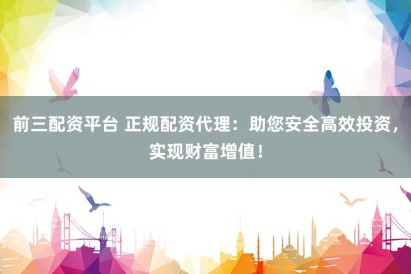 前三配资平台 正规配资代理：助您安全高效投资，实现财富增值！