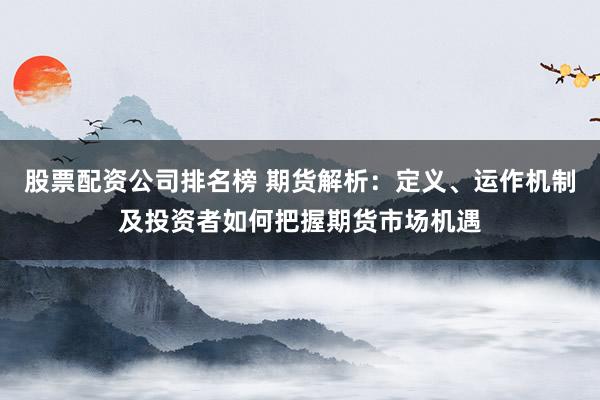 股票配资公司排名榜 期货解析：定义、运作机制及投资者如何把握期货市场机遇