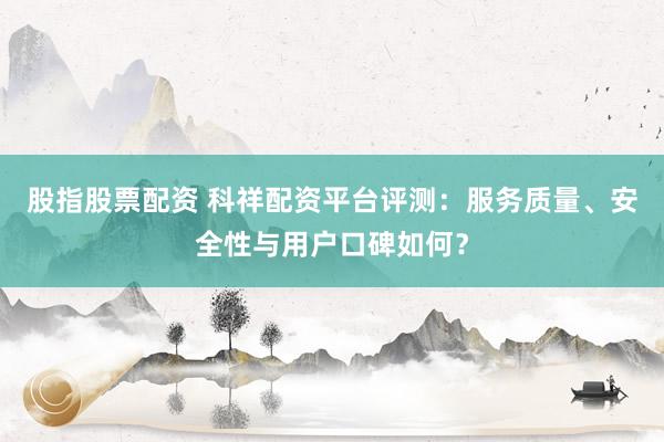 股指股票配资 科祥配资平台评测：服务质量、安全性与用户口碑如何？