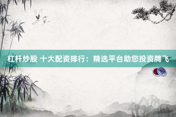 杠杆炒股 十大配资排行：精选平台助您投资腾飞