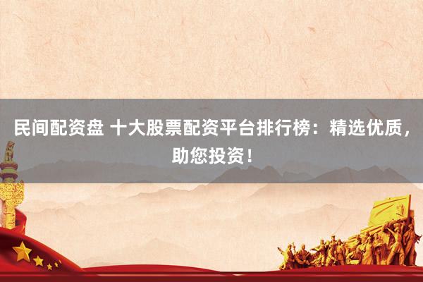 民间配资盘 十大股票配资平台排行榜:精选优质,助您投资!