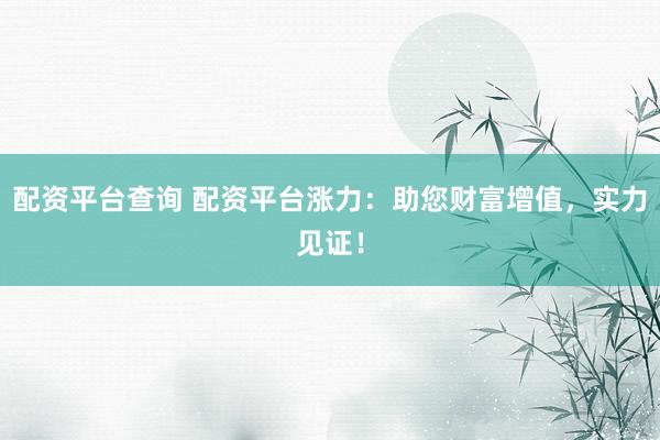 配资平台查询 配资平台涨力：助您财富增值，实力见证！