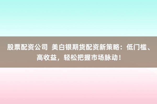 股票配资公司  美白银期货配资新策略：低门槛、高收益，轻松把握市场脉动！