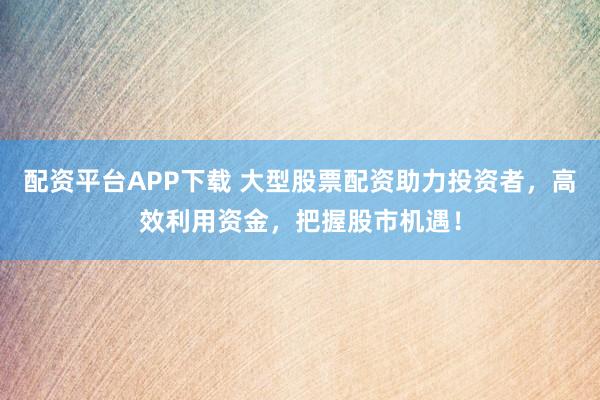 配资平台APP下载 大型股票配资助力投资者，高效利用资金，把握股市机遇！