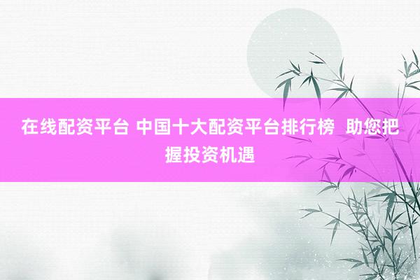 在线配资平台 中国十大配资平台排行榜  助您把握投资机遇