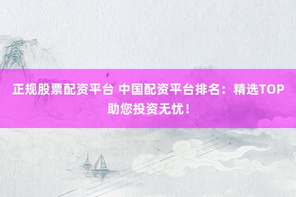 正规股票配资平台 中国配资平台排名：精选TOP助您投资无忧！