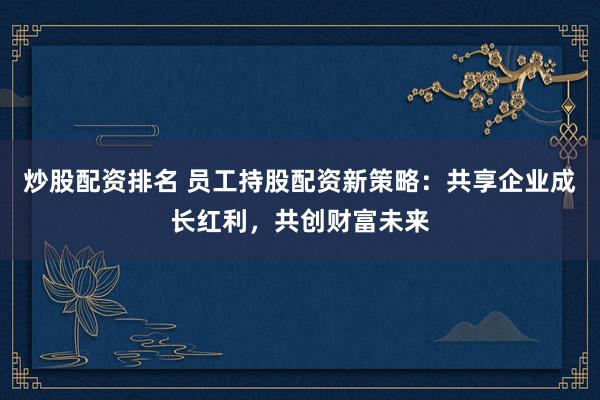 炒股配资排名 员工持股配资新策略：共享企业成长红利，共创财富未来