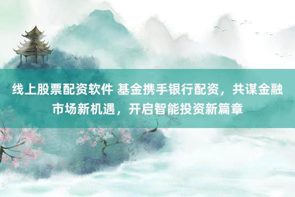 线上股票配资软件 基金携手银行配资，共谋金融市场新机遇，开启智能投资新篇章