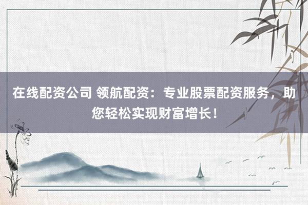 在线配资公司 领航配资：专业股票配资服务，助您轻松实现财富增长！