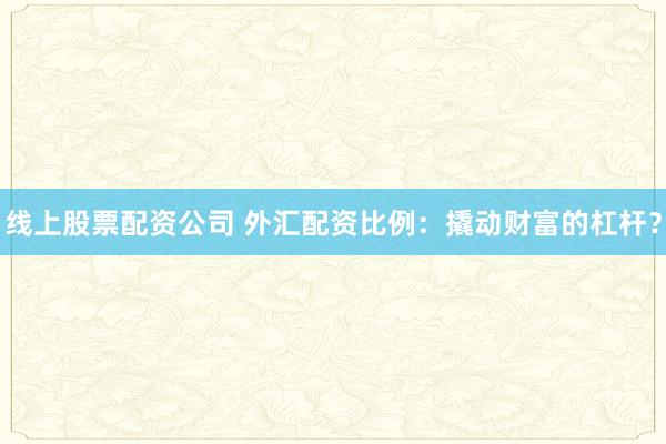 线上股票配资公司 外汇配资比例：撬动财富的杠杆？