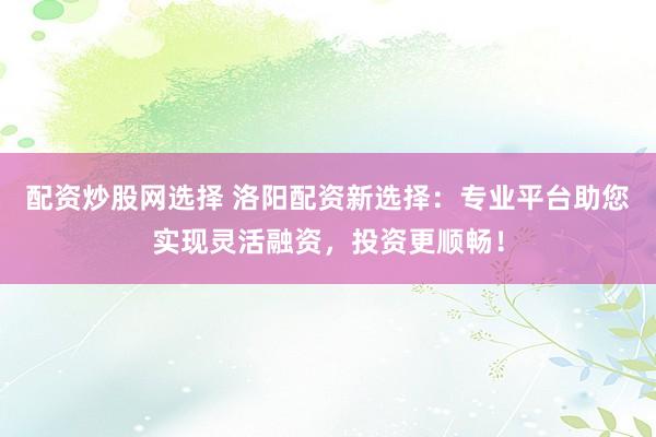 配资炒股网选择 洛阳配资新选择：专业平台助您实现灵活融资，投资更顺畅！