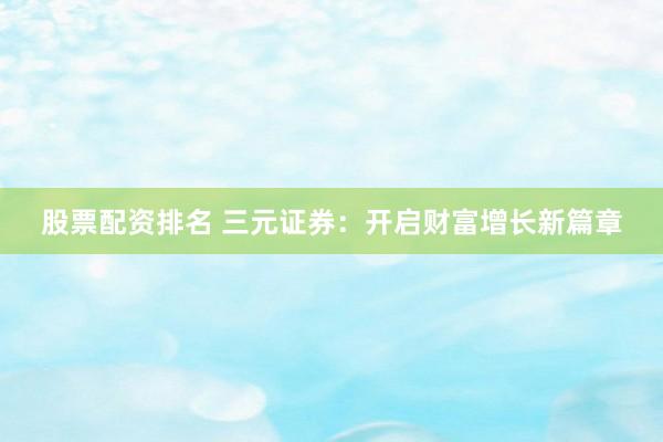 股票配资排名 三元证券：开启财富增长新篇章