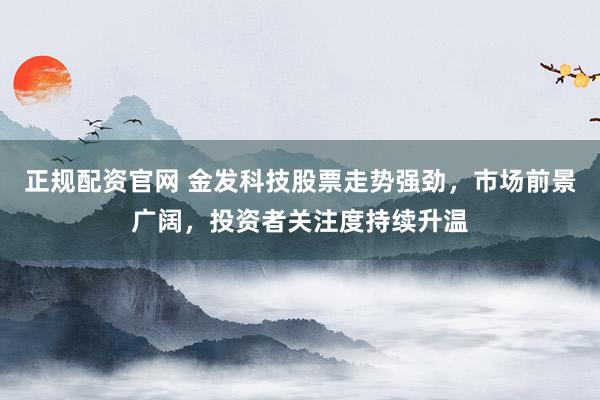 正规配资官网 金发科技股票走势强劲，市场前景广阔，投资者关注度持续升温