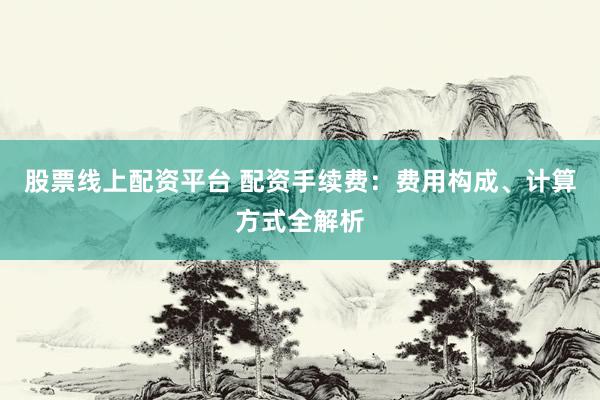股票线上配资平台 配资手续费：费用构成、计算方式全解析