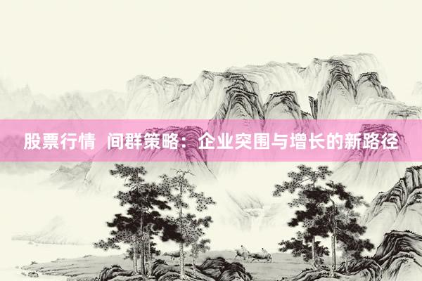 股票行情  间群策略：企业突围与增长的新路径