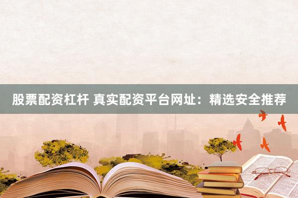 股票配资杠杆 真实配资平台网址：精选安全推荐