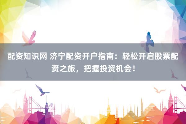 配资知识网 济宁配资开户指南：轻松开启股票配资之旅，把握投资机会！
