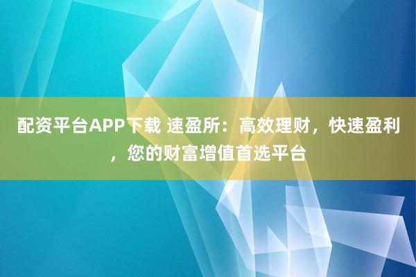 配资平台APP下载 速盈所：高效理财，快速盈利，您的财富增值首选平台