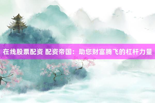 在线股票配资 配资帝国：助您财富腾飞的杠杆力量