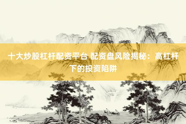 十大炒股杠杆配资平台 配资盘风险揭秘：高杠杆下的投资陷阱
