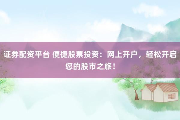 证券配资平台 便捷股票投资：网上开户，轻松开启您的股市之旅！