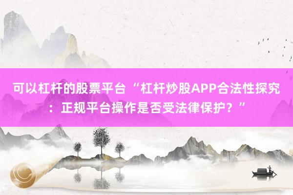 可以杠杆的股票平台 “杠杆炒股APP合法性探究：正规平台操作是否受法律保护？”