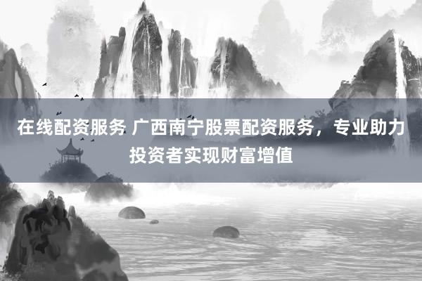 在线配资服务 广西南宁股票配资服务，专业助力投资者实现财富增值
