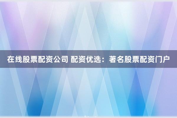 在线股票配资公司 配资优选：著名股票配资门户