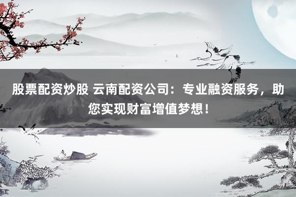 股票配资炒股 云南配资公司：专业融资服务，助您实现财富增值梦想！