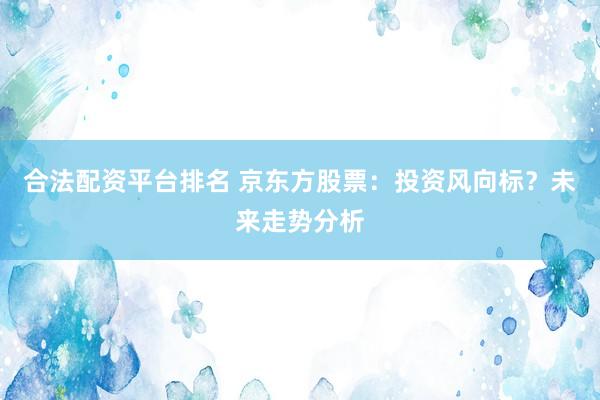 合法配资平台排名 京东方股票：投资风向标？未来走势分析
