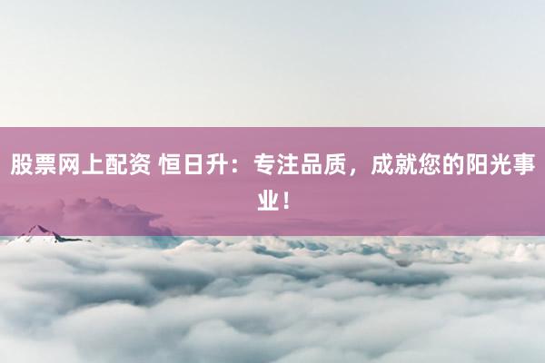股票网上配资 恒日升：专注品质，成就您的阳光事业！
