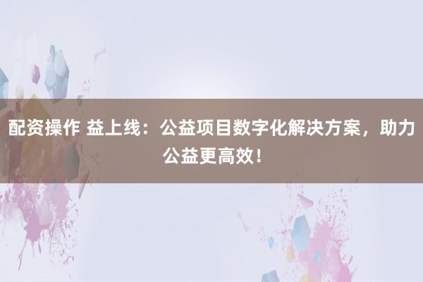 配资操作 益上线：公益项目数字化解决方案，助力公益更高效！