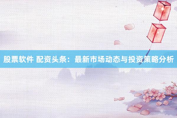 股票软件 配资头条：最新市场动态与投资策略分析